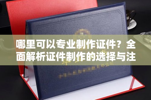 开远哪里可以专业制作证件？全面解析证件制作的选择与注意事项